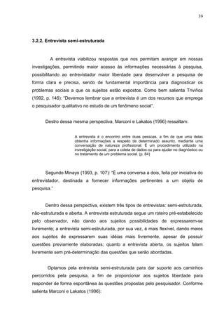 39




3.2.2. Entrevista semi-estruturada



        A entrevista viabilizou respostas que nos permitam avançar em nossas
investigações, permitindo maior acesso às informações necessárias à pesquisa,
possibilitando ao entrevistador maior liberdade para desenvolver a pesquisa de
forma clara e precisa, sendo de fundamental importância para diagnosticar os
problemas sociais a que os sujeitos estão expostos. Como bem salienta Triviños
(1992, p. 146): “Devemos lembrar que a entrevista é um dos recursos que emprega
o pesquisador qualitativo no estudo de um fenômeno social”.


      Destro dessa mesma perspectiva, Marconi e Lakatos (1996) ressaltam:


                     A entrevista é o encontro entre duas pessoas, a fim de que uma delas
                     obtenha informações a respeito de determinado assunto, mediante uma
                     conversação de natureza profissional. É um procedimento utilizado na
                     investigação social, para a coleta de dados ou para ajudar no diagnóstico ou
                     no tratamento de um problema social. (p. 84)




      Segundo Minayo (1993, p. 107): “É uma conversa a dois, feita por iniciativa do
entrevistador, destinada a fornecer informações pertinentes a um objeto de
pesquisa.”


      Dentro dessa perspectiva, existem três tipos de entrevistas: semi-estruturada,
não-estruturada e aberta. A entrevista estruturada segue um roteiro pré-estabelecido
pelo observador, não dando aos sujeitos possibilidades de expressarem-se
livremente; a entrevista semi-estruturada, por sua vez, é mais flexível, dando meios
aos sujeitos de expressarem suas idéias mais livremente, apesar de possuir
questões previamente elaboradas; quanto a entrevista aberta, os sujeitos falam
livremente sem pré-determinação das questões que serão abordadas.


       Optamos pela entrevista semi-estruturada para dar suporte aos caminhos
percorridos pela pesquisa, a fim de proporcionar aos sujeitos liberdade para
responder de forma espontânea às questões propostas pelo pesquisador. Conforme
salienta Marconi e Lakatos (1996):
 