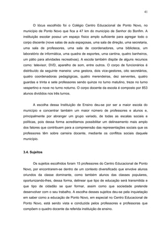 41



      O lócus escolhido foi o Colégio Centro Educacional de Ponto Novo, no
município de Ponto Novo que fica a 47 km do município de Senhor do Bonfim. A
instituição escolar possui um espaço físico amplo suficiente para agregar todo o
corpo discente (nove salas de aula espaçosas, uma sala de direção, uma secretaria,
uma sala de professores, uma sala de coordenadores, uma biblioteca, um
laboratório de informática, uma quadra de esportes, uma cantina, quatro banheiros,
um pátio para atividades recreativas). A escola também dispõe de alguns recursos
como: televisor, DVD, aparelho de som, entre outros. O corpo de funcionários é
distribuído da seguinte maneira: uma gestora, dois vice-gestores, oito secretários,
quatro coordenadoras pedagógicas, quatro merendeiras, dez serventes, quatro
guardas e trinta e sete professores sendo quinze no turno matutino, treze no turno
vespertino e nove no turno noturno. O corpo docente da escola é composto por 853
alunos divididos nos três turnos.


      A escolha dessa Instituição de Ensino deu-se por ser a maior escola do
município e concentrar também um maior número de professores e alunos e,
principalmente por abranger um grupo variado, de todas as escalas sociais e
políticas, pois dessa forma acreditamos possibilitar um delineamento mais amplo
dos fatores que contribuem para a compreensão das representações sociais que os
professores têm sobre carreira docente, mediante os conflitos sociais daquele
município.



3.4. Sujeitos


      Os sujeitos escolhidos foram 15 professores do Centro Educacional de Ponto
Novo, por encontrarem-se dentro de um contexto diversificado que envolve alunos
oriundos da classe dominante, como também alunos das classes populares,
oportunizando-lhes, dessa forma, delinear que tipo de educação será transmitida e
que tipo de cidadão se quer formar, assim como que sociedade pretende
desenvolver com o seu trabalho. A escolha desses sujeitos deu-se pela inquietação
em saber como a educação de Ponto Novo, em especial no Centro Educacional de
Ponto Novo, está sendo vista e conduzida pelos professores e professoras que
compõem o quadro docente da referida instituição de ensino.
 