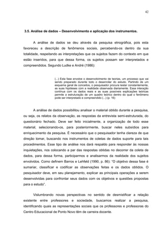 42




3.5. Análise de dados – Desenvolvimento e aplicação dos instrumentos.


      A análise de dados se deu através da pesquisa etnográfica, pois esta
favoreceu a descrição de fenômenos sociais, percebendo-os dentro da sua
totalidade, respeitando as interpretações que os sujeitos fazem do contexto em que
estão inseridos, para que dessa forma, os sujeitos possam ser interpretados e
compreendidos. Segundo Ludke e André (1986):



                      (...) Esta fase envolve o desenvolvimento de teorias, um processo que vai
                      sendo preparado durante todo o desenrolar do estudo. Partindo de um
                      esquema geral de conceitos, o pesquisador procura testar constantemente,
                      as suas hipóteses com a realidade observada diariamente. Essa interação
                      contínua com os dados reais e as suas possíveis explicações teóricas
                      permite a estruturação de um quadro teórico dentro do qual o fenômeno
                      pode ser interpretado e compreendido (...) (p. 16)



      A análise de dados possibilitou analisar o material obtido durante a pesquisa,
ou seja, os relatos da observação, as respostas da entrevista semi-estruturada, do
questionário fechado. Deve ser feito inicialmente, a organização de todo esse
material, selecionando-os, para posteriormente, buscar neles subsídios para
enriquecimento da pesquisa. É necessário que o pesquisador tenha clareza de que
direção tomar, buscando nos instrumentos de coletas de dados suporte para tais
procedimentos. Esse tipo de análise nos dará respaldo para responder às nossas
inquietações, nos colocando a par das respostas obtidas no decorrer da coleta de
dados, para dessa forma, participarmos e analisarmos da realidade dos sujeitos
envolvidos. Como definem Barros e Lehfeld (1990, p. 86): “O objetivo dessa fase é
sumariar, classificar e codificar as observações feitas e os dados obtidos. O
pesquisador deve, em seu planejamento, explicar as principais operações a serem
desenvolvidas para confrontar seus dados com os objetivos e questões propostas
para o estudo”.


      Vislumbrando novas perspectivas no sentido de desmistificar a relação
existente   entre   professores    e   sociedade,     buscamos      realizar   a   pesquisa,
identificando quais as representações sociais que os professores e professoras do
Centro Educacional de Ponto Novo têm de carreira docente.
 