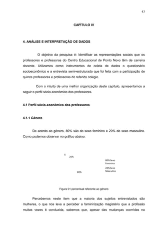 43



                                    CAPÍTULO IV




4. ANÁLISE E INTERPRETAÇÃO DE DADOS



          O objetivo da pesquisa é: Identificar as representações sociais que os
professores e professoras do Centro Educacional de Ponto Novo têm de carreira
docente. Utilizamos como instrumentos de coleta de dados o questionário
socioeconômico e a entrevista semi-estruturada que foi feita com a participação de
quinze professores e professoras do referido colégio.

         Com o intuito de uma melhor organização deste capítulo, apresentamos a
seguir o perfil sócio-econômico dos professores.



4.1 Perfil sócio-econômico dos professores



4.1.1 Gênero



      De acordo ao gênero, 80% são do sexo feminino e 20% do sexo masculino.
Como podemos observar no gráfico abaixo:




                             0
                                 20%
                                                              80% Sexo
                                                              Feminino
                                                              20% Sexo
                                       80%                    Masculino




                         Figura 01 percentual referente ao gênero


      Percebemos neste item que a maioria dos sujeitos entrevistados são
mulheres, o que nos leva a perceber a faminirização magistério que a profissão
muitas vezes é conduzida, sabemos que, apesar das mudanças ocorridas na
 