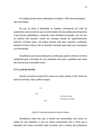 45




      Em relação ao item sobre a efetividade no trabalho, 100% dos entrevistados
são concursados.


      No que se refere à efetividade no trabalho, constatamos por meio do
questionário sócio-econômico que os entrevistados não são professores temporários
e que buscam estabilidade e, sobretudo, maior liberdade de atuação, uma vez que
os mesmos não precisam manter seu emprego através de “apadrinhamentos
políticos”, tornando assim, sua prática docente mais ética, coerente e politizada,
atuando de forma crítica e não se deixando manipular pelo poder que visa apenas
sua manutenção.


      Acreditamos que esses professores e professoras podem contribuir de forma
substancial para a formação de uma sociedade mais justa e igualitária sem medo
das amarras que a sociedade impõe.


4.1.4. Local de moradia


      Quanto ao local de moradia 67% moram em outras cidades e 33% moram na
sede do município. Veja o gráfico a seguir:



                                00


                          33%
                                                            67% outras cidades
                                                            33% sede do município
                                     67%




                     Figura 03: Percentual referente ao local de moradia


      Percebemos neste item que, a maioria dos entrevistados não moram na
cidade em que trabalham, o que nos deixou preocupados com a forma que a
educação vem sendo conduzida neste município, pois a maioria dos professores
 