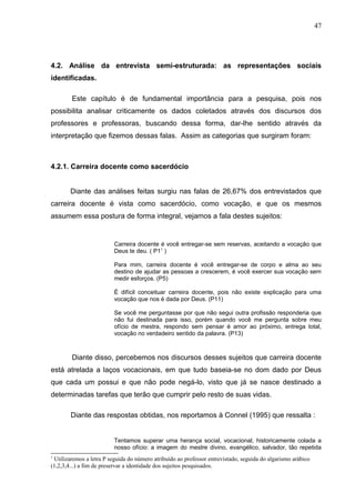 47




4.2. Análise da entrevista semi-estruturada: as representações sociais
identificadas.

        Este capítulo é de fundamental importância para a pesquisa, pois nos
possibilita analisar criticamente os dados coletados através dos discursos dos
professores e professoras, buscando dessa forma, dar-lhe sentido através da
interpretação que fizemos dessas falas. Assim as categorias que surgiram foram:



4.2.1. Carreira docente como sacerdócio


        Diante das análises feitas surgiu nas falas de 26,67% dos entrevistados que
carreira docente é vista como sacerdócio, como vocação, e que os mesmos
assumem essa postura de forma integral, vejamos a fala destes sujeitos:


                          Carreira docente é você entregar-se sem reservas, aceitando a vocação que
                          Deus te deu. ( P11 )

                          Para mim, carreira docente é você entregar-se de corpo e alma ao seu
                          destino de ajudar as pessoas a crescerem, é você exercer sua vocação sem
                          medir esforços. (P5)

                          É difícil conceituar carreira docente, pois não existe explicação para uma
                          vocação que nos é dada por Deus. (P11)

                          Se você me perguntasse por que não segui outra profissão responderia que
                          não fui destinada para isso, porém quando você me pergunta sobre meu
                          ofício de mestra, respondo sem pensar é amor ao próximo, entrega total,
                          vocação no verdadeiro sentido da palavra. (P13)



        Diante disso, percebemos nos discursos desses sujeitos que carreira docente
está atrelada a laços vocacionais, em que tudo baseia-se no dom dado por Deus
que cada um possui e que não pode negá-lo, visto que já se nasce destinado a
determinadas tarefas que terão que cumprir pelo resto de suas vidas.

        Diante das respostas obtidas, nos reportamos à Connel (1995) que ressalta :


                          Tentamos superar uma herança social, vocacional, historicamente colada a
                          nosso ofício: a imagem do mestre divino, evangélico, salvador, tão repetida
1
 Utilizaremos a letra P seguida do número atribuído ao professor entrevistado, seguida do algarismo arábico
(1,2,3,4...) a fim de preservar a identidade dos sujeitos pesquisados.
 