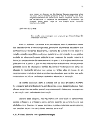 48


                   como imagem em discursos não tão distantes. Discursos esquecidos, talvez,
                   mas traços culturais ainda tão presentes. O ofício de mestre faz parte de um
                   imaginário onde se cruzam traços sociais, afetivos, religiosos, culturais, ainda
                   que secularizados. A identidade de trabalhadores e profissionais não
                   consegue apagar esses traços de uma imagem social, construída
                   historicamente. (p.33)


      Como ressalta o P13:



                    Deus escolhe cada pessoa para cada função, sei que fui escolhida por Ele
                    para exercer esse ofício.



      A fala do professor nos remete a um passado que ainda é presente na mente
das pessoas que foi a educação jesuítica, pois foram os primeiros educadores que
conhecemos oportunizando dessa forma, o conceito de carreira docente atrelado à
religião, vocação, sacerdócio, porém nos questionamos com relação a essa postura
adotada por alguns professores, pois diante das respostas da questão referente à
formação do questionário fechado constatamos que todos os sujeitos entrevistados
possuem nível superior, o que nos faz acreditar que buscam uma concepção mais
politizada acerca de educação no sentido de promover mudanças nesse campo de
atuação. É inquietante perceber que apesar de tantas lutas em busca de um
reconhecimento profissional ainda encontremos educadores que mantém esta visão
num contexto social que continua promovendo a alienação da população


      No entanto, se educar é dom, já se nasce com ele e não precisamos melhorá-
lo, só esperar pela orientação divina, agindo como pessoas despolitizadas que ficam
alheias aos problemas sociais que enfrentamos enquanto classe para conseguirmos
a valorização como profissionais da educação.


      Mediante essa categoria, nos inquietamos em saber qual é o compromisso
desses professores e professoras com a carreira docente, se carreira docente está
atrelada a dom, devemos perpassar apenas as questões religiosas nos esquecendo
das questões sociais que são gritantes na nossa sociedade?


4.2.2. Carreira docente como profissionalização
 
