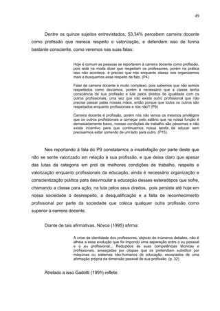 49



      Dentre os quinze sujeitos entrevistados, 53,34% percebem carreira docente
como profissão que merece respeito e valorização, e defendem isso de forma
bastante consciente, como veremos nas suas falas:


                     Hoje é comum as pessoas se reportarem à carreira docente como profissão,
                     pois está na moda dizer que respeitam os professores, porém na prática
                     isso não acontece, é preciso que nós enquanto classe nos organizemos
                     mais e busquemos esse respeito de fato. (P4)

                     Falar de carreira docente é muito complexo, pois sabemos que não somos
                     respeitados como devíamos, porém é necessário que a classe tenha
                     consciência de sua profissão e lute pelos direitos de igualdade com os
                     outros profissionais, uma vez que não existe outro profissional que não
                     precise passar pelas nossas mãos, então porque que todos os outros são
                     respeitados enquanto profissionais e nós não? (P9)

                     Carreira docente é profissão, porém nós não temos os mesmos privilégios
                     que os outros profissionais a começar pelo salário que na nossa função é
                     demasiadamente baixo, nossas condições de trabalho são péssimas e não
                     existe incentivo para que continuemos nossa tarefa de educar sem
                     precisarmos estar correndo de um lado para outro. (P15)



      Nos reportando à fala do P9 constatamos a insatisfação por parte deste que
não se sente valorizado em relação à sua profissão, e que deixa claro que apesar
das lutas da categoria em prol de melhores condições de trabalho, respeito e
valorização enquanto profissionais da educação, ainda é necessário organização e
conscientização política para desvincular a educação desses estereótipos que sofre,
chamando a classe para ação, na luta pelos seus direitos, pois persiste até hoje em
nossa sociedade o desrespeito, a desqualificação e a falta de reconhecimento
profissional por parte da sociedade que coloca qualquer outra profissão como
superior à carreira docente.


      Diante de tais afirmativas, Nóvoa (1995) afirma:

                     A crise de identidade dos professores, objecto de inúmeros debates, não é
                     alheia a essa evolução que foi impondo uma separação entre o eu pessoal
                     e o eu profissional... Reduzidos às suas competências técnicas e
                     profissionais, ameaçadas por utopias que os pretendiam substituir por
                     máquinas ou sistemas não-humanos de educação, esvaziados de uma
                     afirmação própria da dimensão pessoal de sua profissão. (p. 32)


      Atrelado a isso Gadotti (1991) reflete:
 