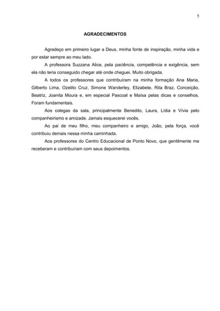 5



                         AGRADECIMENTOS


      Agradeço em primeiro lugar a Deus, minha fonte de inspiração, minha vida e
por estar sempre ao meu lado.
      A professora Suzzana Alice, pela paciência, competência e exigência, sem
ela não teria conseguido chegar até onde cheguei. Muito obrigada.
      A todos os professores que contribuíram na minha formação Ana Maria,
Gilberto Lima, Ozelito Cruz, Simone Wanderley, Elizabete, Rita Braz, Conceição,
Beatriz, Joanita Moura e, em especial Pascoal e Maísa pelas dicas e conselhos.
Foram fundamentais.
      Aos colegas da sala, principalmente Benedito, Laura, Lídia e Vívia pelo
companheirismo e amizade. Jamais esquecerei vocês.
      Ao pai de meu filho, meu companheiro e amigo, João, pela força, você
contribuiu demais nessa minha caminhada.
      Aos professores do Centro Educacional de Ponto Novo, que gentilmente me
receberam e contribuíram com seus depoimentos.
 