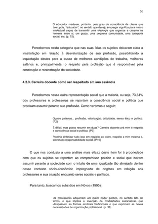 50


                     O educador mede-se, portanto, pelo grau de consciência de classe que
                     tiver, pois, “educador”, no sentido que desejo empregar significa para mim o
                     intelectual capaz de transmitir uma ideologia que organize e cimente os
                     homens entre si, um grupo, uma pequena comunidade, uma categoria
                     social, etc. (p. 75).



      Percebemos nesta categoria que nas suas falas os sujeitos deixaram clara a
insatisfação em relação à desvalorização de sua profissão, possibilitando a
inquietação destes para a busca de melhores condições de trabalho, melhores
salários e, principalmente, o respeito pela profissão que é responsável pela
construção e reconstrução da sociedade.


4.2.3. Carreira docente como ser respeitado em sua essência



      Percebemos nessa outra representação social que a maioria, ou seja, 73,34%
dos professores e professoras se reportam a consciência social e política que
precisam assumir perante sua profissão. Como veremos a seguir:


                     Quatro palavras... profissão, valorização, criticidade, senso ético e político.
                     (P2)

                     É difícil, mas posso resumir em duas? Carreira docente prá mim é respeito
                     e consciência social e política. (P3)

                     Poderia sintetizar tudo isso em respeito ao outro, respeito a mim mesma e,
                     sobretudo responsabilidade social. (P10)



    O que nos conduziu a uma análise mais eficaz deste item foi à propriedade
com que os sujeitos se reportam ao compromisso político e social que devem
assumir perante a sociedade com o intuito de uma igualdade tão almejada dentro
desse contexto sócio-econômico impregnado de dogmas em relação aos
professores e sua atuação enquanto seres sociais e políticos.


    Para tanto, buscamos subsídios em Nóvoa (1995):


                     Os professores adquiriram um maior poder político, no sentido lato do
                     termo, o que implica a invenção de modalidades associativas que
                     ultrapassem as formas sindicais tradicionais e que exprimam as novas
                     necessidades de organização profissional. (p. 38)
 