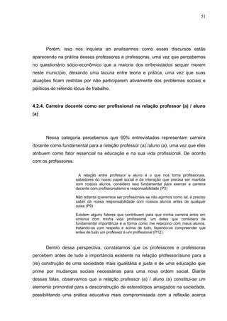 51




      Porém, isso nos inquieta ao analisarmos como esses discursos estão
aparecendo na prática desses professores e professoras, uma vez que percebemos
no questionário sócio-econômico que a maioria dos entrevistados sequer moram
neste município, deixando uma lacuna entre teoria e prática, uma vez que suas
atuações ficam restritas por não participarem ativamente dos problemas sociais e
políticos do referido lócus de trabalho.


4.2.4. Carreira docente como ser profissional na relação professor (a) / aluno
(a)




      Nessa categoria percebemos que 60% entrevistados representam carreira
docente como fundamental para a relação professor (a) /aluno (a), uma vez que eles
atribuem como fator essencial na educação e na sua vida profissional. De acordo
com os professores:


                       A relação entre professor e aluno é o que nos torna profissionais,
                      sabedores do nosso papel social e da interação que precisa ser mantida
                      com nossos alunos, considero isso fundamental para exercer a carreira
                      docente com profissionalismo e responsabilidade (P3)

                      Não adianta querermos ser profissionais se não agirmos como tal, é preciso
                      saber da nossa responsabilidade com nossos alunos antes de qualquer
                      coisa (P9)

                      Existem alguns fatores que contribuem para que minha carreira entre em
                      sintonia com minha vida profissional, um deles que considero de
                      fundamental importância é a forma como me relaciono com meus alunos,
                      tratando-os com respeito e acima de tudo, fazendo-os compreender que
                      antes de tudo um professor é um profissional (P12)



      Dentro dessa perspectiva, constatamos que os professores e professoras
percebem antes de tudo a importância existente na relação professor/aluno para a
(re) construção de uma sociedade mais igualitária e justa e de uma educação que
prime por mudanças sociais necessárias para uma nova ordem social. Diante
dessas falas, observamos que a relação professor (a) / aluno (a) constitui-se um
elemento primordial para a desconstrução de estereótipos arraigados na sociedade,
possibilitando uma prática educativa mais compromissada com a reflexão acerca
 