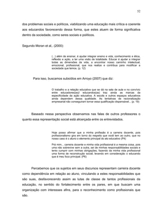 52



dos problemas sociais e políticos, viabilizando uma educação mais crítica e coerente
aos educandos favorecendo dessa forma, que estes atuem de forma significativa
dentro da sociedade, como seres sociais e políticos.


Segundo Moran et al,. (2000):


                     (...) além de ensinar, é ajudar integrar ensino e vida, conhecimento e ética,
                     reflexão e ação, a ter uma visão de totalidade. Educar é ajudar a integrar
                     todas as dimensões da vida, a encontrar nosso caminho intelectual,
                     emocional, profissional, que nos realize e contribua para modificar a
                     sociedade que temos. (p. 12)


        Para isso, buscamos subsídios em Arroyo (2007) que diz:


                     O trabalho e a relação educativa que se dá na sala de aula e no convívio
                     entre educadores(as)/ educandos(as) traz ainda as marcas da
                     especificidade da ação educativa. A escola e outros espaços educativos
                     ainda dependem dessa qualidade. As tentativas de racionalização
                     empresarial não conseguiram tornar essa qualificação dispensável... (p. 19)



       Baseado nessa perspectiva observamos nas falas de outros professores o
quanto essa representação social está alicerçada entre os entrevistados.



                     Hoje posso afirmar que a minha profissão é a carreira docente, pois
                     profissionalismo gira em torno do respeito que você tem ao outro, que no
                     nosso caso é o aluno o elemento principal do ato educativo (P4)

                     Prá mim... carreira docente e minha vida profissional é a mesma coisa, pois
                     uma não sobrevive sem a outra, sei de minhas responsabilidades sociais e
                     tento cumprir com minhas obrigações, fazendo da minha vida profissional
                     uma forma de reconstrução social, levando em consideração o educando
                     que é meu foco principal. (P6)



       Percebemos que os sujeitos em seus discursos representam carreira docente
como dependência em relação ao aluno, vinculando a estes responsabilidades que
são suas, desfavorecendo assim as lutas de classe de tantos profissionais da
educação, no sentido do fortalecimento entre os pares, em que buscam uma
organização com interesses afins, para o reconhecimento como profissionais que
são.
 
