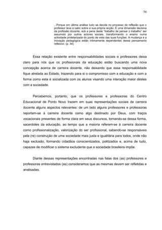 56


                    ...Porque em última análise tudo se decide no processo de reflexão que o
                    professor leva a cabo sobre a sua própria acção. É uma dimensão decisiva
                    da profissão docente, sob a pena deste “trabalho de pensar o trabalho” ser
                    assumido por outros actores sociais, transformando o ensino numa
                    actividade proletarizada do ponto de vista das suas funções. A mudança e a
                    inovação pedagógica estão intimamente dependentes desse pensamento
                    reflexivo. (p. 34)



      Essa relação existente entre responsabilidades sociais e professores deixa
claro para nós que os profissionais da educação estão buscando uma nova
concepção acerca de carreira docente, não deixando que essa responsabilidade
fique atrelada ao Estado, trazendo para si o compromisso com a educação e com a
forma como esta é socializada com os alunos visando uma interação maior destes
com a sociedade.


      Percebemos, portanto, que os professores e professoras do Centro
Educacional de Ponto Novo trazem em suas representações sociais de carreira
docente alguns aspectos relevantes: de um lado alguns professores e professoras
reportam-se à carreira docente como algo destinado por Deus, com traços
vocacionais presentes de forma clara em seus discursos, tornando-se dessa forma,
sacerdotes da educação, ao tempo que a maioria referem-se à carreira docente
como profissionalização, valorização do ser profissional, sabendo-se responsáveis
pela (re) construção de uma sociedade mais justa e igualitária para todos, onde não
haja exclusão, formando cidadãos conscientizados, politizados e, acima de tudo,
capazes de modificar o sistema excludente que a sociedade brasileira impõe.


      Diante dessas representações encontradas nas falas dos (as) professores e
professoras entrevistados (as) consideramos que as mesmas devem ser refletidas e
analisadas.
 