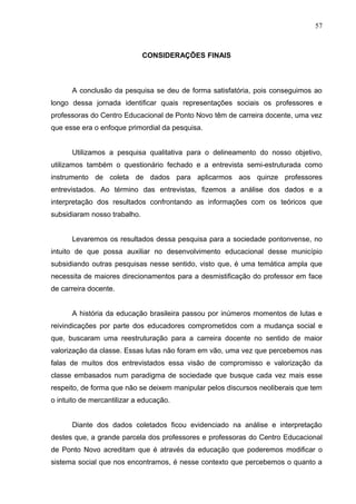 57



                              CONSIDERAÇÕES FINAIS



      A conclusão da pesquisa se deu de forma satisfatória, pois conseguimos ao
longo dessa jornada identificar quais representações sociais os professores e
professoras do Centro Educacional de Ponto Novo têm de carreira docente, uma vez
que esse era o enfoque primordial da pesquisa.


      Utilizamos a pesquisa qualitativa para o delineamento do nosso objetivo,
utilizamos também o questionário fechado e a entrevista semi-estruturada como
instrumento de coleta de dados para aplicarmos aos quinze professores
entrevistados. Ao término das entrevistas, fizemos a análise dos dados e a
interpretação dos resultados confrontando as informações com os teóricos que
subsidiaram nosso trabalho.


      Levaremos os resultados dessa pesquisa para a sociedade pontonvense, no
intuito de que possa auxiliar no desenvolvimento educacional desse município
subsidiando outras pesquisas nesse sentido, visto que, é uma temática ampla que
necessita de maiores direcionamentos para a desmistificação do professor em face
de carreira docente.


      A história da educação brasileira passou por inúmeros momentos de lutas e
reivindicações por parte dos educadores comprometidos com a mudança social e
que, buscaram uma reestruturação para a carreira docente no sentido de maior
valorização da classe. Essas lutas não foram em vão, uma vez que percebemos nas
falas de muitos dos entrevistados essa visão de compromisso e valorização da
classe embasados num paradigma de sociedade que busque cada vez mais esse
respeito, de forma que não se deixem manipular pelos discursos neoliberais que tem
o intuito de mercantilizar a educação.


      Diante dos dados coletados ficou evidenciado na análise e interpretação
destes que, a grande parcela dos professores e professoras do Centro Educacional
de Ponto Novo acreditam que é através da educação que poderemos modificar o
sistema social que nos encontramos, é nesse contexto que percebemos o quanto a
 