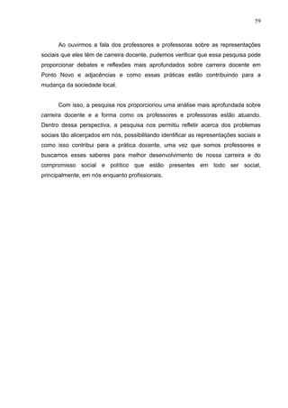 59



      Ao ouvirmos a fala dos professores e professoras sobre as representações
sociais que eles têm de carreira docente, pudemos verificar que essa pesquisa pode
proporcionar debates e reflexões mais aprofundados sobre carreira docente em
Ponto Novo e adjacências e como essas práticas estão contribuindo para a
mudança da sociedade local.


      Com isso, a pesquisa nos proporcionou uma análise mais aprofundada sobre
carreira docente e a forma como os professores e professoras estão atuando.
Dentro dessa perspectiva, a pesquisa nos permitiu refletir acerca dos problemas
sociais tão alicerçados em nós, possibilitando identificar as representações sociais e
como isso contribui para a prática docente, uma vez que somos professores e
buscamos esses saberes para melhor desenvolvimento de nossa carreira e do
compromisso social e político que estão presentes em todo ser social,
principalmente, em nós enquanto profissionais.
 
