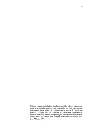 6




Educar nessa sociedade é tarefa de partido, isto é, não educa
realmente aquele que ignora o momento em que vive aquele
que pensa estar alheio ao conflito que o cerca. É “tarefa de
partido” porque não é possível ao educador permanecer
neutro: ou educa a favor dos privilégios da classe dominante ou
contra eles, ou a favor das classes dominadas ou contra elas
(...). MELO, 1998.
 