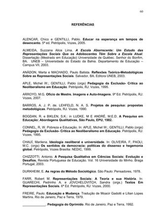 60



                               REFERÊNCIAS



ALENCAR, Chico e GENTILLI, Pablo. Educar na esperança em tempos de
desencanto. 5ª ed. Petrópolis, Vozes, 2005.

ALMEIDA, Suzzana Alice Lima. A Escola Aborrecente: Um Estudo das
Representações Sociais Que os Adolescentes Têm Sobre a Escola Atual.
Dissertação (Mestrado em Educação) Universidade de Québec. Senhor do Bonfim,
BA. UNEB – Universidade do Estado da Bahia. Departamento de Educação –
Campus VII, 2003.

ANÁDON, Marta e MACHADO, Paulo Batista. Reflexões Teórico-Metodológicas
Sobre as Representações Sociais. Salvador, BA. Editora UNEB, 2003.

APLE, Michel W.; GENTILLI, Pablo (orgs) Pedagogia da Exclusão- Crítica ao
Neoliberalismo em Educação. Petrópolis, RJ: Vozes, 1995.

ARROYO, M.G. Ofício de Mestre. Imagens e Auto-Imagens. 9ª Ed. Petrópolis, RJ:
Vozes, 2007.

BARROS, A. J. P. de. LEHFELD, N. A. S. Projetos de pesquisa: propostas
metodológicas. Petrópolis, RJ. Vozes, 1990.

BOGDAN, R. e BIKLEN, S.K.: in LUDKE, M E ANDRÉ, M.E.D. A Pesquisa em
Educação: Abordagens Qualitativas, São Paulo, EPU, 1982.

CONNEL, R, W. Pobreza e Educação. In: APLE, Michel W.; GENTILLI, Pablo (orgs)
Pedagogia da Exclusão- Crítica ao Neoliberalismo em Educação. Petrópolis, RJ:
Vozes, 1995.

CHAUÍ, Marilena. Ideologia neoliberal e universidade. In: OLIVEIRA, F; PAOLI,
M.C. (orgs) Os sentidos da democracia: políticas do dissenso e hegemonia
global. Petrópolis, Vozes Brasília: NEDIC, 1999.

CHIZZOTTI. Antonio. A Pesquisa Qualitativa em Ciências Sociais: Evolução e
Desafios. Revista Portuguesa de Educação. Vol. 16 Universidade do Minho. Braga
Portugal, 2003.

DURKHEIM, E. As regras do Método Sociológico. São Paulo: Pensadores, 1978.

FARR, Robert M. Representações Sociais: A Teoria e sua História. In:
GUARECHI, Pedrinho A. e JOVCHELOVITCH, Sandra (orgs.) Textos Em
Representações Sociais. 6ª Ed. Petrópolis, RJ: Vozes, 2000.

FREIRE, Paulo. Educação e Mudança. Tradução de Moacir Gadotti e Lílian Lopes
Martins. Rio de Janeiro, Paz e Terra, 1979.

_____________. Pedagogia do Oprimido. Rio de Janeiro, Paz e Terra, 1992.
 