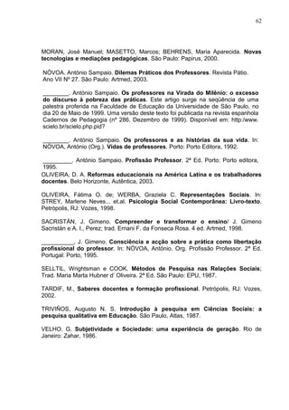 62




MORAN, José Manuel; MASETTO, Marcos; BEHRENS, Maria Aparecida. Novas
tecnologias e mediações pedagógicas. São Paulo: Papirus, 2000.

NÓVOA. António Sampaio. Dilemas Práticos dos Professores. Revista Pátio.
Ano VII Nº 27. São Paulo: Artmed, 2003.

________. António Sampaio. Os professores na Virada do Milênio: o excesso
do discurso à pobreza das práticas. Este artigo surge na seqüência de uma
palestra proferida na Faculdade de Educação da Universidade de São Paulo, no
dia 20 de Maio de 1999. Uma versão deste texto foi publicada na revista espanhola
Cadernos de Pedagogia (nº 286, Dezembro de 1999). Disponível em: http:/www.
scielo.br/scielo.php.pid?

________. António Sampaio. Os professores e as histórias da sua vida. In:
NÓVOA, António (Org.). Vidas de professores. Porto: Porto Editora, 1992.

_________. António Sampaio. Profissão Professor. 2ª Ed. Porto: Porto editora,
1995.
OLIVEIRA, D. A. Reformas educacionais na América Latina e os trabalhadores
docentes. Belo Horizonte, Autêntica, 2003.

OLIVEIRA, Fátima O. de; WERBA, Graziela C. Representações Sociais. In:
STREY, Marlene Neves... et.al. Psicologia Social Contemporânea: Livro-texto.
Petrópolis, RJ: Vozes, 1998.

SACRISTÁN, J. Gimeno. Compreender e transformar o ensino/ J. Gimeno
Sacristán e A. I., Perez; trad. Ernani F. da Fonseca Rosa. 4 ed. Artmed, 1998.

__________, J. Gimeno. Consciência e acção sobre a prática como libertação
profissional do professor. In: NÓVOA, António. Org. Profissão Professor. 2ª Ed.
Portugal: Porto, 1995.

SELLTIL, Wrightsman e COOK. Métodos de Pesquisa nas Relações Sociais;
Trad. Maria Marta Hubner d’ Oliveira. 2ª Ed. São Paulo: EPU, 1987.

TARDIF, M., Saberes docentes e formação profissional. Petrópolis, RJ: Vozes,
2002.

TRIVIÑOS, Augusto N. S. Introdução à pesquisa em Ciências Sociais: a
pesquisa qualitativa em Educação. São Paulo, Atlas, 1987.

VELHO. G. Subjetividade e Sociedade: uma experiência de geração. Rio de
Janeiro: Zahar, 1986.
 