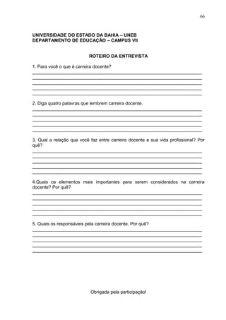 66



UNIVERSIDADE DO ESTADO DA BAHIA – UNEB
DEPARTAMENTO DE EDUCAÇÃO – CAMPUS VII


                           ROTEIRO DA ENTREVISTA

1. Para você o que é carreira docente?
___________________________________________________________________
___________________________________________________________________
___________________________________________________________________
___________________________________________________________________
___________________________________________________________________

2. Diga quatro palavras que lembrem carreira docente.
___________________________________________________________________
___________________________________________________________________
___________________________________________________________________
___________________________________________________________________
___________________________________________________________________

3. Qual a relação que você faz entre carreira docente e sua vida profissional? Por
quê?
___________________________________________________________________
___________________________________________________________________
___________________________________________________________________
___________________________________________________________________
___________________________________________________________________

4.Quais os elementos mais importantes para serem considerados na carreira
docente? Por quê?
___________________________________________________________________
___________________________________________________________________
___________________________________________________________________
___________________________________________________________________
___________________________________________________________________

5. Quais os responsáveis pela carreira docente. Por quê?
___________________________________________________________________
___________________________________________________________________
___________________________________________________________________
___________________________________________________________________
___________________________________________________________________




                           Obrigada pela participação!
 