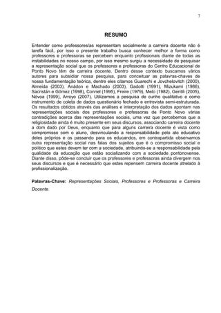 7



                                    RESUMO

Entender como professores/as representam socialmente a carreira docente não é
tarefa fácil, por isso o presente trabalho busca conhecer melhor a forma como
professores e professoras se percebem enquanto profissionais diante de todas as
instabilidades no nosso campo, por isso mesmo surgiu a necessidade de pesquisar
a representação social que os professores e professoras do Centro Educacional de
Ponto Novo têm de carreira docente. Dentro desse contexto buscamos vários
autores para subsidiar nossa pesquisa, para conceituar as palavras-chaves de
nossa fundamentação teórica, dentre eles citamos Guarechi e Jovchelovitch (2000),
Almeida (2003), Anádon e Machado (2003), Gadotti (1991), Mizukami (1986),
Sacristán e Gómez (1998), Connel (1995), Freire (1979), Melo (1982), Gentili (2005),
Nóvoa (1999), Arroyo (2007). Utilizamos a pesquisa de cunho qualitativo e como
instrumento de coleta de dados questionário fechado e entrevista semi-estruturada.
Os resultados obtidos através das análises e interpretação dos dados apontam nas
representações sociais dos professores e professoras de Ponto Novo várias
contradições acerca das representações sociais, uma vez que percebemos que a
religiosidade ainda é muito presente em seus discursos, associando carreira docente
a dom dado por Deus, enquanto que para alguns carreira docente é vista como
compromisso com o aluno, desvinculando a responsabilidade pelo ato educativo
deles próprios e os passando para os educandos, em contrapartida observamos
outra representação social nas falas dos sujeitos que é o compromisso social e
político que estes devem ter com a sociedade, atribuindo-se a responsabilidade pela
qualidade da educação que estão socializando com a sociedade pontonovense.
Diante disso, pôde-se concluir que os professores e professoras ainda divergem nos
seus discursos e que é necessário que estes repensem carreira docente atrelado à
profissionalização.

Palavras-Chave: Representações Sociais, Professores e Professoras e Carreira
Docente.
 