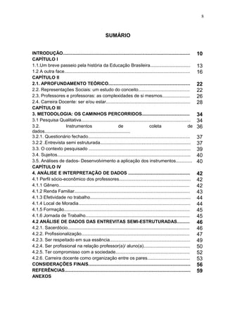 8



                                                      SUMÁRIO


INTRODUÇÃO.....................................................................................................           10
CAPÍTULO I
1.1.Um breve passeio pela história da Educação Brasileira................................                                 13
1.2 A outra face....................................................................................................      16
CAPÍTULO II
2.1. APROFUNDAMENTO TEÓRICO.................................................................                              22
2.2. Representações Sociais: um estudo do conceito.........................................                               22
2.3. Professores e professoras: as complexidades de si mesmos......................                                       26
2.4. Carreira Docente: ser e/ou estar...................................................................                  28
CAPÍTULO III
3. METODOLOGIA: OS CAMINHOS PERCORRIDOS......................................                                             34
3.1 Pesquisa Qualitativa.......................................................................................           34
3.2.                  Instrumentos                              de                    coleta                         de   36
dados....................................................................
3.2.1. Questionário fechado.................................................................................              37
3.2.2 .Entrevista semi estruturada........................................................................                37
3.3. O contexto pesquisado .................................................................................              39
3.4. Sujeitos..........................................................................................................   40
3.5. Análises de dados- Desenvolvimento a aplicação dos instrumentos.............                                         40
CAPÍTULO IV
4. ANÁLISE E INTERPRETAÇÃO DE DADOS .................................................                                     42
4.1 Perfil sócio-econômico dos professores.........................................................                       42
4.1.1 Gênero........................................................................................................      42
4.1.2 Renda Familiar............................................................................................          43
4.1.3 Efetividade no trabalho................................................................................             44
4.1.4 Local de Moradia.........................................................................................           44
4.1.5 Formação....................................................................................................        45
4.1.6 Jornada de Trabalho...................................................................................              45
4.2 ANÁLISE DE DADOS DAS ENTREVITAS SEMI-ESTRUTURADAS..........                                                           46
4.2.1. Sacerdócio.................................................................................................        46
4.2.2. Profissionalização......................................................................................           47
4.2.3. Ser respeitado em sua essência................................................................                     49
4.2.4. Ser profissional na relação professor(a)/ aluno(a).....................................                            50
4.2.5. Ter compromisso com a sociedade...........................................................                         52
4.2.6. Carreira docente como organização entre os pares..................................                                 53
CONSIDERAÇÕES FINAIS.................................................................................                     56
REFERÊNCIAS....................................................................................................           59
ANEXOS
 