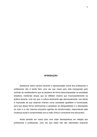 9




                                INTRODUÇÃO




      Questionar sobre carreira docente e representação social dos professores e
professoras não é tarefa fácil, uma vez que nosso país está impregnado pelo
controle do neoliberalismo que se perpetua de forma descompassada na sociedade
brasileira, mantendo ranços que se refletem mesmo que inconscientemente na
prática docente, uma vez que, a cultura dominante age silenciosamente, nos dando
a impressão de que estamos imersos numa sociedade igualitária e humanizada,
para que dessa forma continuemos a perpassar as desigualdades e o desrespeito
ao outro e a nós mesmos enquanto agentes de transformação, responsáveis pela
mudança social e comprometida com a visão crítica e consciente dos educandos.


      Ainda persiste em nosso país uma visão desrespeitosa em relação aos
professores e professoras, uma vez que estes não são valorizados enquanto
 