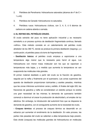 2. Petróleos de Pensilvania: hidrocarburos saturados (alcanos de nº de C =
1 a 40)
3. Petróleos de Canadá: hidrocarburos no saturados.
4. Petróleos rusos: hidrocarburos cíclicos, con 3, 4, 5, ó 6 átomos de
carbono en cadena abierta o cerrada.
4. EL REFINO DEL PETRÓLEO CRUDO.
El crudo extraído del pozo no tiene aplicación industrial y es necesario
someterlo a un proceso químico de destilación fragmentada continua, llamado
«refino». Este método consiste en un calentamiento del petróleo crudo
alrededor de los 360 ºC, donde se produce la primera destilación (topping), y a
continuación, el petróleo pasa a la torre de fragmentación.
- Destilación básica: el petróleo crudo empieza a vaporizarse a una
temperatura algo menor que la necesaria para hervir el agua. Los
hidrocarburos con menor masa molecular son los que se vaporizan a
temperaturas más bajas, y a medida que aumenta la temperatura se van
evaporando las moléculas más grandes.
El primer material destilado a partir del crudo es la fracción de gasolina,
seguida por la nafta y finalmente por el queroseno. Las zonas superiores del
aparato de destilación proporcionan lubricantes y aceites pesados, mientras
que las zonas inferiores suministran ceras y asfalto. A finales del siglo XIX, las
fracciones de gasolina y nafta se consideraban un estorbo porque no existía
una gran necesidad de las mismas; la demanda de queroseno también
comenzó a disminuir al crecer la producción de electricidad y el empleo de luz
eléctrica. Sin embargo, la introducción del automóvil hizo que se disparara la
demanda de gasolina, con el consiguiente aumento de la necesidad de crudo.
- Craqueo térmico: el proceso de craqueo térmico se desarrolló en un
esfuerzo por aumentar el rendimiento de la destilación. En este proceso, las
partes más pesadas del crudo se calientan a altas temperaturas bajo presión.
Esto divide (craquea) las moléculas grandes de hidrocarburos en moléculas
 