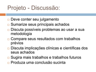 Projeto – Introdução - Revisão da literatura:
Revisões da literatura são caracterizadas pela
análise e pela síntese da informação disponibilizada
por todos os estudos relevantes publicados sobre um
determinado tema, de forma a resumir o corpo de
conhecimento existente e levar a concluir sobre o
assunto de interesse. Existem diversos tipos de estudos
de revisão e cada um deles segue uma metodologia
específica.
MANCINI, Marisa Cotta and SAMPAIO, Rosana Ferreira. Quando o objeto de estudo é a literatura: estudos de revisão. Rev. bras. fisioter. [online]. 2006, vol.10, n.4, pp. 0-0.
ISSN 1413-3555. doi: 10.1590/S1413-35552006000400001.
 