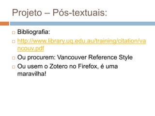 Projeto – Introdução - Revisão da literatura:
Revisão crítica da literatura, também conhecida
como estudos de revisão passiva (sintetizam estudos
sobre um tema) ou revisões opinativas (analisam a
evidência existente sobre um assunto), são estudos nos
quais os autores resumem, analisam e sintetizam as
informações disponibilizadas na literatura, mas não
seguem necessariamente uma metodologia pré-
definida.
MANCINI, Marisa Cotta and SAMPAIO, Rosana Ferreira. Quando o objeto de estudo é a literatura: estudos de revisão. Rev. bras. fisioter. [online]. 2006, vol.10, n.4, pp. 0-0.
ISSN 1413-3555. doi: 10.1590/S1413-35552006000400001.
 