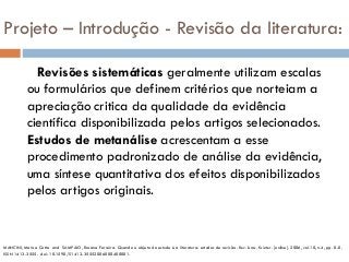 Projeto – Introdução - Revisão da literatura:
Revisões sistemáticas geralmente utilizam escalas
ou formulários que definem critérios que norteiam a
apreciação critica da qualidade da evidência
científica disponibilizada pelos artigos selecionados.
Estudos de metanálise acrescentam a esse
procedimento padronizado de análise da evidência,
uma síntese quantitativa dos efeitos disponibilizados
pelos artigos originais.
MANCINI, Marisa Cotta and SAMPAIO, Rosana Ferreira. Quando o objeto de estudo é a literatura: estudos de revisão. Rev. bras. fisioter. [online]. 2006, vol.10, n.4, pp. 0-0.
ISSN 1413-3555. doi: 10.1590/S1413-35552006000400001.
 