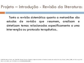 Projeto – Introdução - Revisão da literatura:
Tanto a revisão sistemática quanto a metanálise são
estudos de revisão que resumem, analisam e
sintetizam temas relacionados especificamente a uma
intervenção ou protocolo terapêutico..
MANCINI, Marisa Cotta and SAMPAIO, Rosana Ferreira. Quando o objeto de estudo é a literatura: estudos de revisão. Rev. bras. fisioter. [online]. 2006, vol.10, n.4, pp. 0-0.
ISSN 1413-3555. doi: 10.1590/S1413-35552006000400001.
 