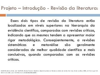 Projeto – Introdução - Revisão da literatura:
Esses dois tipos de revisão da literatura estão
localizados em níveis superiores na hierarquia da
evidência científica, comparados com revisões críticas,
indicando que os mesmos tendem a apresentar maior
rigor metodológico. Conseqüentemente, a revisões
sistemáticas e metanálise são geralmente
consideradas de melhor qualidade científica e mais
conclusivas, quando comparadas com as revisões
críticas.
MANCINI, Marisa Cotta and SAMPAIO, Rosana Ferreira. Quando o objeto de estudo é a literatura: estudos de revisão. Rev. bras. fisioter. [online]. 2006, vol.10, n.4, pp. 0-0.
ISSN 1413-3555. doi: 10.1590/S1413-35552006000400001.
 