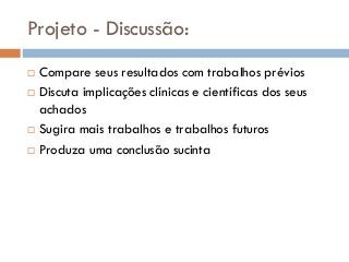Projeto - Discussão:
 Compare seus resultados com trabalhos prévios
 Discuta implicações clínicas e científicas dos seus
achados
 Sugira mais trabalhos e trabalhos futuros
 Produza uma conclusão sucinta
 