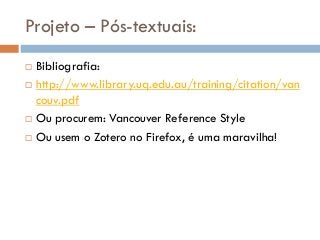 Projeto – Pós-textuais:
 Bibliografia:
 http://www.library.uq.edu.au/training/citation/van
couv.pdf
 Ou procurem: Vancouver Reference Style
 Ou usem o Zotero no Firefox, é uma maravilha!
 
