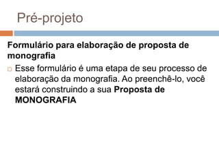 Pré-projeto
Formulário para elaboração de proposta de monografia
 Esse formulário é uma etapa de seu processo de
elaboração da monografia. Ao preenchê-lo, você estará
construindo a sua Proposta de MONOGRAFIA
 
