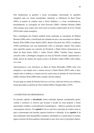 10
Para fundamentar as questões a serem investigadas, relacionadas ao equilíbrio
energético pela cor, foram consideradas, sobretudo, as influências de René Nunes
(2001), já quanto às relações entre a Física Quântica e a Aura, consideraram-se,
principalmente, as concepções de Amit Goswami (2004) e Barbara Brennan (2006)
sobre energia, aura, corpos sutis, bem como as recentes comprovações de Lívio Vinardi
(2010) sobre campo energético.
Para a abordagem dos Chakras também foram analisadas as concepções de Barbara
Brennan (2006) sobre a classificação das camadas da aura e sua associação aos chakras.
Pauline Wills (2000), Elaine Marini (2007), Mestre Choa Kok Sui (1992) e Leadbeater
(1980) contribuíram com suas ponderações sobre os principais chakras. Para análise
mais específica quanto aos conceitos de Perispirito e Duplo Etérico destacaram-se as
idéias de René Nunes (2001) e Arthur Powell (2008). Também foram expostos
conceitos sobre a abordagem energética na ótica da filosofia oriental, especialmente a
hindu, através de citações dos autores acima e de Reuben Amber (2006), sobre chakra,
cor e cura.
Apresentaram-se, com relevância, as idéias de Helen Dziemidko (2000) sobre cura
energética e sua relação com o sistema nervoso e Elaine Marini (2007) sobre a inter-
relação entre os chakras e o sistema nervoso, assim como as opiniões de Amit Goswami
(2004) e Pauline Wills (2000) sobre a função vital dos chakras.
No que tange ao estudo do Sistema Nervoso e as Cores, além dos teóricos em evidência,
foram apreciadas as opiniões de Theo Gimbel (2004) e Douglas Baker (1993).
1.4 ESTRUTURA DA MONOGRAFIA
No presente capítulo, a introdução, foram realizadas algumas considerações gerais,
visando a esclarecer os motivos que levaram à escolha do tema proposto e foram
apresentados, também, os procedimentos metodológicos – objetivos, questões de estudo
e pressupostos teóricos. No capítulo 2, faz-se uma breve descrição do cenário atual no
qual a cromoterapia está inserida, aspectos históricos e definição. Já no capítulo 3, há
uma explanação sobre desequilíbrio energético, abordando-se o campo áurico no tempo;
alguns conceitos da física quântica relacionados à aura, bem como os principais chakras.
 