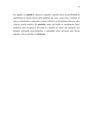 11
Em seguida, no capítulo 4, buscou-se responder a questão acerca da possibilidade de
interferência no sistema nervoso pela incidência das cores, assim como a estrutura de
nervos e transmissões; e apresentar a coluna vertebral e os três Sistemas Nervosos sob a
visão da ciência esotérica. Na conclusão, então, são tecidas as considerações finais,
fazendo-se uma retrospectiva dos motivos e questões de estudo que suscitaram esta
pesquisa, reforçando posicionamentos e salientando temas relevantes para futuras
reflexões. Tem-se, por fim, as referências.
 