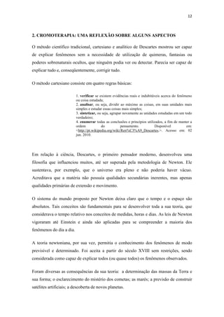 12
2. CROMOTERAPIA: UMA REFLEXÃO SOBRE ALGUNS ASPECTOS
O método científico tradicional, cartesiano e analítico de Descartes mostrou ser capaz
de explicar fenômenos sem a necessidade de utilização de quimeras, fantasias ou
poderes sobrenaturais ocultos, que ninguém podia ver ou detectar. Parecia ser capaz de
explicar tudo e, conseqüentemente, corrigir tudo.
O método cartesiano consiste em quatro regras básicas:
1. verificar se existem evidências reais e indubitáveis acerca do fenômeno
ou coisa estudada;
2. analisar, ou seja, dividir ao máximo as coisas, em suas unidades mais
simples e estudar essas coisas mais simples;
3. sintetizar, ou seja, agrupar novamente as unidades estudadas em um todo
verdadeiro;
4. enumerar todas as conclusões e princípios utilizados, a fim de manter a
ordem do pensamento. Disponível em:
<http://pt.wikipedia.org/wiki/Ren%C3%A9_Descartes.>. Acesso em: 02
jun. 2010.
Em relação à ciência, Descartes, o primeiro pensador moderno, desenvolveu uma
filosofia que influenciou muitos, até ser superada pela metodologia de Newton. Ele
sustentava, por exemplo, que o universo era pleno e não poderia haver vácuo.
Acreditava que a matéria não possuía qualidades secundárias inerentes, mas apenas
qualidades primárias de extensão e movimento.
O sistema do mundo proposto por Newton deixa claro que o tempo e o espaço são
absolutos. Tais conceitos são fundamentais para se desenvolver toda a sua teoria, que
considerava o tempo relativo nos conceitos de medidas, horas e dias. As leis de Newton
vigoraram até Einstein e ainda são aplicadas para se compreender a maioria dos
fenômenos do dia a dia.
A teoria newtoniana, por sua vez, permitia o conhecimento dos fenômenos de modo
previsível e determinado. Foi aceita a partir do século XVIII sem restrições, sendo
considerada como capaz de explicar todos (ou quase todos) os fenômenos observados.
Foram diversas as consequências da sua teoria: a determinação das massas da Terra e
sua forma; o esclarecimento do mistério dos cometas; as marés; a previsão de construir
satélites artificiais; a descoberta de novos planetas.
 