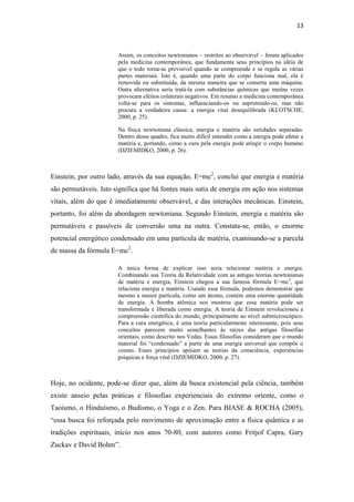 13
Assim, os conceitos newtonianos – restritos ao observável – foram aplicados
pela medicina contemporânea, que fundamenta seus princípios na idéia de
que o todo torna-se previsível quando se compreende e se regula as várias
partes materiais. Isto é, quando uma parte do corpo funciona mal, ela é
removida ou substituída, da mesma maneira que se conserta uma máquina.
Outra alternativa seria tratá-la com substâncias químicas que muitas vezes
provocam efeitos colaterais negativos. Em resumo a medicina contemporânea
volta-se para os sintomas, influenciando-os ou suprimindo-os, mas não
procura a verdadeira causa: a energia vital desequilibrada (KLOTSCHE,
2000, p. 25).
Na física newtoniana clássica, energia e matéria são entidades separadas.
Dentro desse quadro, fica muito difícil entender como a energia pode afetar a
matéria e, portando, como a cura pela energia pode atingir o corpo humano
(DZIEMIDKO, 2000, p. 26).
Einstein, por outro lado, através da sua equação, E=mc2
, conclui que energia e matéria
são permutáveis. Isto significa que há fontes mais sutis de energia em ação nos sistemas
vitais, além do que é imediatamente observável, e das interações mecânicas. Einstein,
portanto, foi além da abordagem newtoniana. Segundo Einstein, energia e matéria são
permutáveis e passíveis de conversão uma na outra. Constata-se, então, o enorme
potencial energético condensado em uma partícula de matéria, examinando-se a parcela
de massa da fórmula E=mc2
.
A única forma de explicar isso seria relacionar matéria e energia.
Combinando sua Teoria da Relatividade com as antigas teorias newtonianas
de matéria e energia, Einstein chegou a sua famosa fórmula E=mc2
, que
relaciona energia e matéria. Usando essa fórmula, podemos demonstrar que
mesmo a menor partícula, como um átomo, contém uma enorme quantidade
de energia. A bomba atômica nos mostrou que essa matéria pode ser
transformada e liberada como energia. A teoria de Einstein revolucionou a
compreensão científica do mundo, principalmente ao nível submicroscópico.
Para a cura energética, é uma teoria particularmente interessante, pois seus
conceitos parecem muito semelhantes às raízes das antigas filosofias
orientais, como descrito nos Vedas. Essas filosofias consideram que o mundo
material foi “condensado” a partir de uma energia universal que compõe o
cosmo. Esses princípios apóiam as teorias da consciência, experiências
psíquicas e força vital (DZIEMIDKO, 2000, p. 27).
Hoje, no ocidente, pode-se dizer que, além da busca existencial pela ciência, também
existe anseio pelas práticas e filosofias experienciais do extremo oriente, como o
Taoísmo, o Hinduísmo, o Budismo, o Yoga e o Zen. Para BIASE & ROCHA (2005),
“essa busca foi reforçada pelo movimento de aproximação entre a física quântica e as
tradições espirituais, início nos anos 70-80, com autores como Fritjof Capra, Gary
Zuckav e David Bohm”.
 