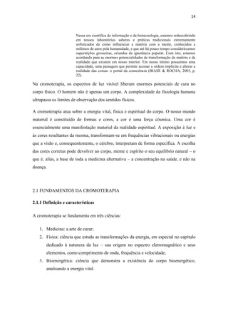 14
Nessa era científica da informação e da biotecnologia, estamos redescobrindo
em nossos laboratórios saberes e práticas tradicionais extremamente
sofisticados de como influenciar a matéria com a mente, conhecidos a
milênios de anos pela humanidade, e que até há pouco tempo considerávamos
superstições grosseiras, oriundas da ignorância popular. Com isto, estamos
acordando para as enormes potencialidades de transformação da matéria e da
realidade que existem em nosso interior. Em nosso íntimo possuímos uma
capacidade, uma passagem que permite acessar a ordem implícita e alterar a
realidade das coisas: o portal da consciência (BIASE & ROCHA, 2005, p.
22).
Na cromoterapia, os espectros de luz visível liberam enormes potenciais de cura no
corpo físico. O homem não é apenas um corpo. A complexidade da fisiologia humana
ultrapassa os limites de observação dos sentidos físicos.
A cromoterapia atua sobre a energia vital, física e espiritual do corpo. O nosso mundo
material é constituído de formas e cores, a cor é uma força cósmica. Uma cor é
essencialmente uma manifestação material da realidade espiritual. A exposição à luz e
às cores resultantes da mesma, transformam-se em frequências vibracionais ou energias
que a visão e, consequentemente, o cérebro, interpretam de forma específica. A escolha
das cores corretas pode devolver ao corpo, mente e espírito o seu equilíbrio natural – o
que é, aliás, a base de toda a medicina alternativa – a concentração na saúde, e não na
doença.
2.1 FUNDAMENTOS DA CROMOTERAPIA
2.1.1 Definição e características
A cromoterapia se fundamenta em três ciências:
1. Medicina: a arte de curar;
2. Física: ciência que estuda as transformações da energia, em especial no capítulo
dedicado à natureza da luz – sua origem no espectro eletromagnético e seus
elementos, como comprimento de onda, frequência e velocidade;
3. Bioenergética: ciência que demonstra a existência do corpo bioenergético,
analisando a energia vital.
 
