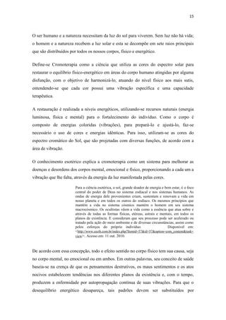 15
O ser humano e a natureza necessitam da luz do sol para viverem. Sem luz não há vida;
o homem e a natureza recebem a luz solar e esta se decompõe em sete raios principais
que são distribuídos por todos os nossos corpos, físico e energético.
Define-se Cromoterapia como a ciência que utiliza as cores do espectro solar para
restaurar o equilíbrio físico-energético em áreas do corpo humano atingidas por alguma
disfunção, com o objetivo de harmonizá-lo, atuando do nível físico aos mais sutis,
entendendo-se que cada cor possui uma vibração específica e uma capacidade
terapêutica.
A restauração é realizada a níveis energéticos, utilizando-se recursos naturais (energia
luminosa, física e mental) para o fortalecimento do indivíduo. Como o corpo é
composto de energias coloridas (vibrações), para prepará-lo e ajustá-lo, faz-se
necessário o uso de cores e energias idênticas. Para isso, utilizam-se as cores do
espectro cromático do Sol, que são projetadas com diversas funções, de acordo com a
área de vibração.
O conhecimento esotérico explica a cromoterapia como um sistema para melhorar as
doenças e desordens dos corpos mental, emocional e físico, proporcionando a cada um a
vibração que lhe falta, através da energia da luz manifestada pelas cores.
Para a ciência esotérica, o sol, grande doador de energia e bem estar, é o foco
central do poder de Deus no sistema zodiacal e nos sistemas humanos. As
ondas de energia dele provenientes criam, sustentam e renovam a vida em
nosso planeta e em todos os outros do zodíaco. Os mesmos princípios que
mantém a vida no sistema cósmico mantém o homem em seu sistema
macrocósmico. Os ocultistas vêem a vida como a essência que atua sobre e
através de todas as formas físicas, etéreas, astrais e mentais, em todos os
planos de existência. E consideram que seu processo pode ser acelerado ou
tratado pela ação do meio ambiente e de diversas circunstâncias, assim como
pelos esforços do próprio indivíduo. Disponível em:
<http://www.cecth.com.br/index.php?Itemid=57&id=57&option=com_content&task=
view>. Acesso em: 11 out. 2010.
De acordo com essa concepção, todo o efeito sentido no corpo físico tem sua causa, seja
no corpo mental, no emocional ou em ambos. Em outras palavras, seu conceito de saúde
baseia-se na crença de que os pensamentos destrutivos, os maus sentimentos e os atos
nocivos estabelecem tendências nos diferentes planos da existência e, com o tempo,
produzem a enfermidade por autopropagação contínua de suas vibrações. Para que o
desequilíbrio energético desapareça, tais padrões devem ser substituídos por
 