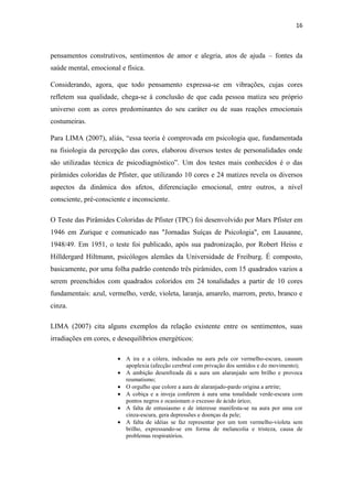 16
pensamentos construtivos, sentimentos de amor e alegria, atos de ajuda – fontes da
saúde mental, emocional e física.
Considerando, agora, que todo pensamento expressa-se em vibrações, cujas cores
refletem sua qualidade, chega-se à conclusão de que cada pessoa matiza seu próprio
universo com as cores predominantes do seu caráter ou de suas reações emocionais
costumeiras.
Para LIMA (2007), aliás, “essa teoria é comprovada em psicologia que, fundamentada
na fisiologia da percepção das cores, elaborou diversos testes de personalidades onde
são utilizadas técnica de psicodiagnóstico”. Um dos testes mais conhecidos é o das
pirâmides coloridas de Pfister, que utilizando 10 cores e 24 matizes revela os diversos
aspectos da dinâmica dos afetos, diferenciação emocional, entre outros, a nível
consciente, pré-consciente e inconsciente.
O Teste das Pirâmides Coloridas de Pfister (TPC) foi desenvolvido por Marx Pfister em
1946 em Zurique e comunicado nas "Jornadas Suíças de Psicologia", em Lausanne,
1948/49. Em 1951, o teste foi publicado, após sua padronização, por Robert Heiss e
Hilldergard Hiltmann, psicólogos alemães da Universidade de Freiburg. É composto,
basicamente, por uma folha padrão contendo três pirâmides, com 15 quadrados vazios a
serem preenchidos com quadrados coloridos em 24 tonalidades a partir de 10 cores
fundamentais: azul, vermelho, verde, violeta, laranja, amarelo, marrom, preto, branco e
cinza.
LIMA (2007) cita alguns exemplos da relação existente entre os sentimentos, suas
irradiações em cores, e desequilíbrios energéticos:
A ira e a cólera, indicadas na aura pela cor vermelho-escura, causam
apoplexia (afecção cerebral com privação dos sentidos e do movimento);
A ambição desenfreada dá a aura um alaranjado sem brilho e provoca
reumatismo;
O orgulho que colore a aura de alaranjado-pardo origina a artrite;
A cobiça e a inveja conferem à aura uma tonalidade verde-escura com
pontos negros e ocasionam o excesso de ácido úrico;
A falta de entusiasmo e de interesse manifesta-se na aura por uma cor
cinza-escura, gera depressões e doenças da pele;
A falta de idéias se faz representar por um tom vermelho-violeta sem
brilho, expressando-se em forma de melancolia e tristeza, causa de
problemas respiratórios.
 