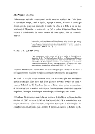 17
2.1.2 Aspectos históricos
Embora pareça novidade, a cromoterapia não foi inventada no século XX. Várias foram
as civilizações antigas, como a egípcia, a grega, a indiana, a chinesa e outras que
fizeram uso das cores para tratamento de saúde. Na China e na Índia a cor era mais
relacionada à Mitologia e à Astrologia. Na Grécia muitos filósofos-médicos foram
absorver o conhecimento da ciência médica na fonte egípcia, com os sacerdotes-
médicos.
Manuscritos chineses, egípcios e hindus daquela época mostram que aqueles
povos possuíam um sistema completo de cromologia fundamentado na lei de
correspondência entra a natureza setenária do homem e a divisão setenária do
espectro solar (MARINI, 2007, p. 31).
Também esclarece LIMA (2007):
“que o tratamento médico com o uso de cores iniciou no Egito, conforme
pesquisas do Dr. Paul Galioughi, autor do livro La Médicine des Pharaons,
onde relata como os sacerdotes-médicos tratavam os doentes com as cores,
utilizando-se de flores e pedras preciosas. Já era empregada, na era de Ouro
da Grécia, nos templos de luz e cor de Heliópolis e no antigo Egito, tendo
sido venerada pelas antigas civilizações da Índia e da China”.
E conclui dizendo “que a cromoterapia nasceu no antigo Egito; adormeceu milênios; e
ressurge como uma medicina-energética, assim como a homeopatia e a acupuntura”.
No Brasil, as terapias complementares, entre elas a cromoterapia, são consideradas
grandes aliadas para quem busca bem-estar, qualidade de vida e proteção da saúde. A
exemplo do Estado do Rio Grande do Sul, que já declara como meta a implementação
da Política Nacional de Práticas Integrativas e Complementares, tais como homeopatia,
acupuntura, fitoterapia, massoterapia, musicoterapia, cromoterapia, entre outras.
O Estado do Rio de Janeiro, através da sua Secretaria de Vigilância em Saúde, também
divulgou em 2010, por meio do Núcleo de Comunicação/SVS, a importância de aliar
terapias alternativas - como fitoterapia, acupuntura, homeopatia e cromoterapia - aos
procedimentos convencionais para o controle de doenças, a exemplo do diabetes tipo II.
 