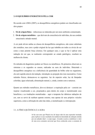 18
3. O EQUILÍBRIO ENERGÉTICO PELA COR
De acordo com LIMA (2007), os desequilíbrios energéticos podem ser classificados em
dois grupos:
1. Os de origem física – infecciosas ou induzidas por um meio ambiente contaminado;
2. Os de origem metafísica – que derivam da consciência do indivíduo, da sua conduta
emocional e atitude mental.
A cor pode aliviar ambas as classes de desequilíbrios energéticos, não como substituta
dos remédios, mas com o poder original da luz que trabalha em todos os níveis do ser
como a mais potente força cósmica. Em qualquer caso, o que se faz é aplicar uma
radiação de cor que, se realmente corresponder ao estado patológico, resultará na
melhora do cliente.
Os métodos de diagnóstico podem ser físicos ou metafísicos. Os primeiros observam os
sintomas e os segundos as causas, radicadas na aura do indivíduo. Detectado o
desequilíbrio energético ou a deficiência da quantidade de brilho solar no organismo,
ela será suprida através da inalação, introdução ou projeção dos tons necessários. Como
métodos físicos, destacam-se os seguintes: luz do espectro solar, luz de lâmpadas
coloridas, água solarizada, alimentação natural, e, ainda, contato com a natureza.
Quanto aos métodos metafísicos, deve-se destacar: a respiração pela cor – consiste em
inspirar visualizando a cor, projetando-a para dentro do corpo e mentalizando seus
benefícios; e as irradiações mentalizadas – aqui o terapeuta faz idênticas radiações de
cor, sem se servir de nenhum aparato externo, mas apenas de seus próprios veículos
superiores, como a utilização do calor das mãos, a mentalização e a introspecção.
3.1. A FÍSICA QUÂNTICA E A AURA
Já faz cem anos que Planck teve de lançar mão de uma expressão inusitada
para explicar os seus resultados da medida da intensidade da radiação emitida
por um radiador ideal - o corpo negro - levando-o assim a estabelecer o valor
de uma nova constante universal que ficou conhecida como a constante de
 