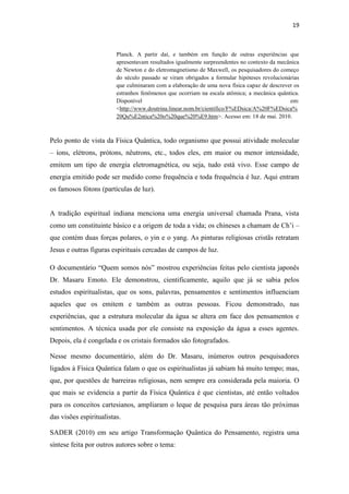 19
Planck. A partir daí, e também em função de outras experiências que
apresentavam resultados igualmente surpreendentes no contexto da mecânica
de Newton e do eletromagnetismo de Maxwell, os pesquisadores do começo
do século passado se viram obrigados a formular hipóteses revolucionárias
que culminaram com a elaboração de uma nova física capaz de descrever os
estranhos fenômenos que ocorriam na escala atômica; a mecânica quântica.
Disponível em:
<http://www.doutrina.linear.nom.br/cientifico/F%EDsica/A%20F%EDsica%
20Qu%E2ntica%20o%20que%20%E9.htm>. Acesso em: 18 de mai. 2010.
Pelo ponto de vista da Física Quântica, todo organismo que possui atividade molecular
– íons, elétrons, prótons, nêutrons, etc., todos eles, em maior ou menor intensidade,
emitem um tipo de energia eletromagnética, ou seja, tudo está vivo. Esse campo de
energia emitido pode ser medido como frequência e toda frequência é luz. Aqui entram
os famosos fótons (partículas de luz).
A tradição espiritual indiana menciona uma energia universal chamada Prana, vista
como um constituinte básico e a origem de toda a vida; os chineses a chamam de Ch‟i –
que contém duas forças polares, o yin e o yang. As pinturas religiosas cristãs retratam
Jesus e outras figuras espirituais cercadas de campos de luz.
O documentário “Quem somos nós” mostrou experiências feitas pelo cientista japonês
Dr. Masaru Emoto. Ele demonstrou, cientificamente, aquilo que já se sabia pelos
estudos espiritualistas, que os sons, palavras, pensamentos e sentimentos influenciam
aqueles que os emitem e também as outras pessoas. Ficou demonstrado, nas
experiências, que a estrutura molecular da água se altera em face dos pensamentos e
sentimentos. A técnica usada por ele consiste na exposição da água a esses agentes.
Depois, ela é congelada e os cristais formados são fotografados.
Nesse mesmo documentário, além do Dr. Masaru, inúmeros outros pesquisadores
ligados à Física Quântica falam o que os espiritualistas já sabiam há muito tempo; mas,
que, por questões de barreiras religiosas, nem sempre era considerada pela maioria. O
que mais se evidencia a partir da Física Quântica é que cientistas, até então voltados
para os conceitos cartesianos, ampliaram o leque de pesquisa para áreas tão próximas
das visões espiritualistas.
SADER (2010) em seu artigo Transformação Quântica do Pensamento, registra uma
síntese feita por outros autores sobre o tema:
 