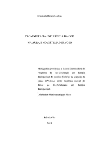 Emanuela Ramos Martins
CROMOTERAPIA: INFLUÊNCIA DA COR
NA AURA E NO SISTEMA NERVOSO
Monografia apresentada a Banca Examinadora do
Programa de Pós-Graduação em Terapia
Transpessoal do Instituto Superior de Ciências da
Saúde (INCISA), como exigência parcial do
Título de Pós-Graduação em Terapia
Transpessoal.
Orientador: Mario Rodriguez Risso
Salvador/Ba
2010
 