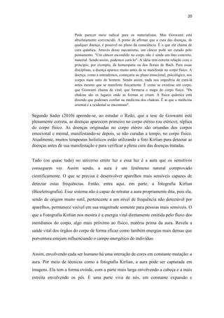 20
Pode parecer meio radical para os materialistas. Mas Goswami está
absolutamente convencido. A ponto de afirmar que a cura das doenças, de
qualquer doença, é possível no plano da consciência. É o que ele chama de
cura quântica. Através desse mecanismo, um câncer pode ser curado pelo
pensamento. "Um câncer escondido no corpo não é ainda um fato concreto,
material. Sendo assim, podemos curá-lo". A idéia tem estreita relação com o
princípio, por exemplo, da homeopatia ou dos florais de Bach. Para essas
disciplinas, a doença aparece muito antes de se manifestar no corpo físico. A
doença, como a entendemos, começaria no plano emocional, psicológico, nos
corpos mais sutis do homem. Sendo assim, nada nos impediria de curá-la
antes mesmo que se manifeste fisicamente. É como se existisse um corpo,
que Goswami chama de vital, que formaria o mapa do corpo físico. "Os
chakras são os lugares onde as formas se criam. A física quântica está
dizendo que podemos confiar na medicina dos chakras. É aí que a medicina
oriental e a ocidental se encontram".
Segundo Sader (2010) aprende-se, ao estudar o Reiki, que a tese de Goswami está
plenamente correta, as doenças aparecem primeiro no corpo etéreo (ou etérico), réplica
do corpo físico. As doenças originadas no corpo etéreo são oriundas dos corpos
emocional e mental, manifestando-se depois, se não curadas a tempo, no corpo físico.
Atualmente, muitos terapeutas holísticos estão utilizando a foto Kirlian para detectar as
doenças antes de sua manifestação e para verificar a plena cura das doenças tratadas.
Tudo (ou quase tudo) no universo emite luz e essa luz é a aura que os sensitivos
conseguem ver. Assim sendo, a aura é um fenômeno natural comprovado
cientificamente. O que se precisa é desenvolver aparelhos mais sensíveis capazes de
detectar estas frequências. Então, entra aqui, em parte, a fotografia Kirlian
(Bioeletrografia). Esse sistema não é capaz de retratar a aura propriamente dita, pois ela,
sendo de origem muito sutil, pertencente a um nível de frequência não detectável por
aparelhos, permanece visível em sua magnitude somente para pessoas mais sensíveis. O
que a Fotografia Kirlian nos mostra é a energia vital diretamente emitida pelo fluxo dos
meridianos do corpo, algo mais próximo ao físico, matéria prima da aura. Revela a
saúde vital dos órgãos do corpo de forma eficaz como também energias mais densas que
porventura estejam influenciando o campo energético do indivíduo.
Assim, envolvendo cada ser humano há uma interação de cores em constante mutação: a
aura. Por meio de técnicas como a fotografia Kirlian, a aura pode ser capturada em
imagens. Ela tem a forma ovóide, com a parte mais larga envolvendo a cabeça e a mais
estreita envolvendo os pés. É uma parte viva de nós, em constante expansão e
 