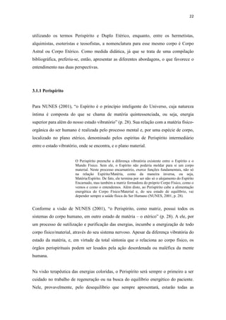 22
utilizando os termos Perispírito e Duplo Etérico, enquanto, entre os hermetistas,
alquimistas, esoteristas e teosofistas, a nomenclatura para esse mesmo corpo é Corpo
Astral ou Corpo Etérico. Como medida didática, já que se trata de uma compilação
bibliográfica, preferiu-se, então, apresentar as diferentes abordagens, o que favorece o
entendimento nas duas perspectivas.
3.1.1 Perispírito
Para NUNES (2001), “o Espírito é o princípio inteligente do Universo, cuja natureza
íntima é composta do que se chama de matéria quintessenciada, ou seja, energia
superior para além do nosso estado vibratório” (p. 28). Sua relação com a matéria físico-
orgânica do ser humano é realizada pelo processo mental e, por uma espécie de corpo,
localizado no plano etérico, denominado pelos espíritas de Perispírito intermediário
entre o estado vibratório, onde se encontra, e o plano material.
O Perispírito preenche a diferença vibratória existente entre o Espírito e o
Mundo Físico. Sem ele, o Espírito não poderia moldar para si um corpo
material. Neste processo encarnatório, exerce funções fundamentais, não só
na relação Espírito/Matéria, como da maneira inversa, ou seja,
Matéria/Espírito. De fato, ele termina por ser não só o alojamento do Espírito
Encarnado, mas também a matriz formadora do próprio Corpo Físico, como o
vemos e como o entendemos. Além disto, ao Perispírito cabe a alimentação
energética do Corpo Físico/Material e, do seu estado de equilíbrio, vai
depender sempre a saúde física do Ser Humano (NUNES, 2001, p. 28).
Conforme a visão de NUNES (2001), “o Perispírito, como matriz, possui todos os
sistemas do corpo humano, em outro estado de matéria – o etérico” (p. 28). A ele, por
um processo de sutilização e purificação das energias, incumbe a energização de todo
corpo físico/material, através do seu sistema nervoso. Apesar da diferença vibratória do
estado da matéria, e, em virtude da total sintonia que o relaciona ao corpo físico, os
órgãos perispirituais podem ser lesados pela ação desordenada ou maléfica da mente
humana.
Na visão terapêutica das energias coloridas, o Perispírito será sempre o primeiro a ser
cuidado no trabalho de regeneração ou na busca do equilíbrio energético do paciente.
Nele, provavelmente, pelo desequilíbrio que sempre apresentará, estarão todas as
 