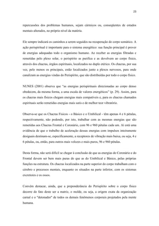 23
repercussões dos problemas humanos, sejam cármicos ou, conseqüentes de estados
mentais alterados, no próprio nível da matéria.
Ele sempre indicará os caminhos a serem seguidos na recuperação do corpo somático. A
ação perispiritual é importante para o sistema energético: sua função principal é prover
de energias adequadas todo o organismo humano. Ao receber as energias filtradas e
remetidas pelo plexo solar, o perispírito as purifica e as devolvem ao corpo físico,
através dos chacras, órgãos espirituais, localizados no duplo etérico. Os chacras, por sua
vez, pelo menos os principais, estão localizados junto a plexos nervosos, para onde
canalizam as energias vindas do Perispírito, que são distribuídas por todo o corpo físico.
NUNES (2001) observa que “as energias perispirituais direcionadas ao corpo denso
obedecem, da mesma forma, a uma escala de valores energéticos” (p. 29). Assim, para
os chacras mais físicos chegam energias mais compatíveis e, para os chacras chamados
espirituais serão remetidas energias mais sutis e de melhor teor vibratório.
Observa-se que os Chacras Físicos - o Básico e o Umbilical - têm apenas 4 e 6 pétalas,
respectivamente, não podendo, por isto, trabalhar com as mesmas energias que são
remetidas aos Chacras Frontal e Coronário, com 96 e 960 pétalas cada um. Aí está uma
evidência de que o trabalho de aceleração dessas energias com impulsos inteiramente
desiguais destinam-se, especificamente, a receptores de vibração mais baixa, ou seja, 4 e
6 pétalas, ou, então, para outros mais velozes e mais puros, 96 e 960 pétalas.
Desta forma, não será difícil se chegar à conclusão de que as energias do Coronário e do
Frontal devem ser bem mais puras do que as do Umbilical e Básico, pelas próprias
funções na estrutura. Os chacras localizados na parte superior do corpo trabalham com o
cérebro e processos mentais, enquanto os situados na parte inferior, com os sistemas
excretores e os ossos.
Convém destacar, ainda, que a preponderância do Perispírito sobre o corpo físico
decorre do fato deste ser a matriz, o molde, ou seja, a origem exata da organização
carnal e o "detonador" de todos os demais fenômenos corporais projetados pela mente
humana.
 