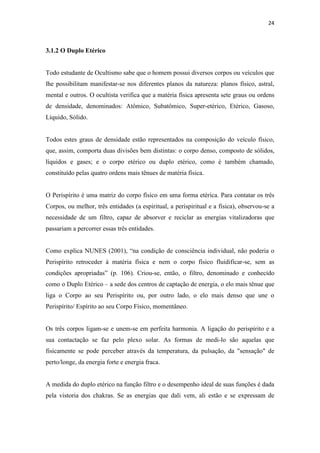 24
3.1.2 O Duplo Etérico
Todo estudante de Ocultismo sabe que o homem possui diversos corpos ou veículos que
lhe possibilitam manifestar-se nos diferentes planos da natureza: planos físico, astral,
mental e outros. O ocultista verifica que a matéria física apresenta sete graus ou ordens
de densidade, denominados: Atômico, Subatômico, Super-etérico, Etérico, Gasoso,
Líquido, Sólido.
Todos estes graus de densidade estão representados na composição do veículo físico,
que, assim, comporta duas divisões bem distintas: o corpo denso, composto de sólidos,
líquidos e gases; e o corpo etérico ou duplo etérico, como é também chamado,
constituído pelas quatro ordens mais tênues de matéria física.
O Perispírito é uma matriz do corpo físico em uma forma etérica. Para contatar os três
Corpos, ou melhor, três entidades (a espiritual, a perispiritual e a física), observou-se a
necessidade de um filtro, capaz de absorver e reciclar as energias vitalizadoras que
passariam a percorrer essas três entidades.
Como explica NUNES (2001), “na condição de consciência individual, não poderia o
Perispírito retroceder à matéria física e nem o corpo físico fluidificar-se, sem as
condições apropriadas” (p. 106). Criou-se, então, o filtro, denominado e conhecido
como o Duplo Etérico – a sede dos centros de captação de energia, o elo mais tênue que
liga o Corpo ao seu Perispírito ou, por outro lado, o elo mais denso que une o
Perispírito/ Espírito ao seu Corpo Físico, momentâneo.
Os três corpos ligam-se e unem-se em perfeita harmonia. A ligação do perispírito e a
sua contactação se faz pelo plexo solar. As formas de medi-lo são aquelas que
fisicamente se pode perceber através da temperatura, da pulsação, da "sensação" de
perto/longe, da energia forte e energia fraca.
A medida do duplo etérico na função filtro e o desempenho ideal de suas funções é dada
pela vistoria dos chakras. Se as energias que dali vem, ali estão e se expressam de
 