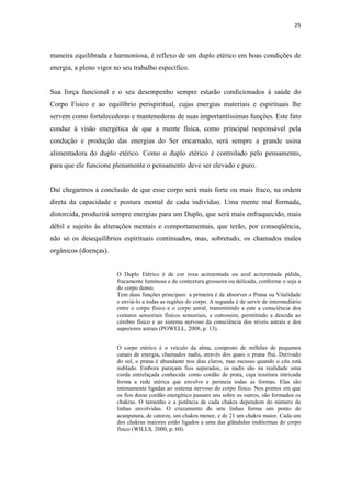 25
maneira equilibrada e harmoniosa, é reflexo de um duplo etérico em boas condições de
energia, a pleno vigor no seu trabalho específico.
Sua força funcional e o seu desempenho sempre estarão condicionados à saúde do
Corpo Físico e ao equilíbrio perispiritual, cujas energias materiais e espirituais lhe
servem como fortalecedoras e mantenedoras de suas importantíssimas funções. Este fato
conduz à visão energética de que a mente física, como principal responsável pela
condução e produção das energias do Ser encarnado, será sempre a grande usina
alimentadora do duplo etérico. Como o duplo etérico é controlado pelo pensamento,
para que ele funcione plenamente o pensamento deve ser elevado e puro.
Daí chegarmos à conclusão de que esse corpo será mais forte ou mais fraco, na ordem
direta da capacidade e postura mental de cada indivíduo. Uma mente mal formada,
distorcida, produzirá sempre energias para um Duplo, que será mais enfraquecido, mais
débil e sujeito às alterações mentais e comportamentais, que terão, por conseqüência,
não só os desequilíbrios espirituais continuados, mas, sobretudo, os chamados males
orgânicos (doenças).
O Duplo Etérico é de cor roxa acinzentada ou azul acinzentada pálida,
fracamente luminosa e de contextura grosseira ou delicada, conforme o seja a
do corpo denso.
Tem duas funções principais: a primeira é de absorver o Prana ou Vitalidade
e enviá-lo a todas as regiões do corpo. A segunda é de servir de intermediário
entre o corpo físico e o corpo astral, transmitindo a este a consciência dos
contatos sensoriais físicos sensoriais, e outrossim, permitindo a descida ao
cérebro físico e ao sistema nervoso da consciência dos níveis astrais e dos
superiores astrais (POWELL, 2008, p. 13).
O corpo etérico é o veículo da alma, composto de milhões de pequenos
canais de energia, chamados nadis, através dos quais o prana flui. Derivado
do sol, o prana é abundante nos dias claros, mas escasso quando o céu está
nublado. Embora pareçam fios separados, os nadis são na realidade uma
corda entrelaçada conhecida como cordão de prata, cuja tessitura intricada
forma a rede etérica que envolve e permeia todas as formas. Elas são
intimamente ligadas ao sistema nervoso do corpo físico. Nos pontos em que
os fios desse cordão energético passam uns sobre os outros, são formados os
chakras. O tamanho e a potência de cada chakra dependem do número de
linhas envolvidas. O cruzamento de sete linhas forma um ponto de
acunputura, de catorze, um chakra menor, e de 21 um chakra maior. Cada um
dos chakras maiores estão ligados a uma das glândulas endócrinas do corpo
físico (WILLS, 2000, p. 60).
 