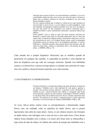 28
vida pela qual se passa do físico e do emocional para o espiritual. A cor era a
reconciliação salutar de todos esses níveis, por meio dos quais o homem se
funde com os poderes cósmicos do universo, tornando-se um com essas
forças ilimitadas e eternas.
Por isso, importa lembrar que os hindus se valiam da cor como elemento de
cura em todos os níveis do ser, e os sete chakras ou centros gladulares, como
são chamados na linguagem ocidental, prendem-se às sete cores do espectro.
Aos que não crêem ou não conseguem crer, pode-se mencionar aqui o
medidor de Ohms e outros instrumentos mensuram o potencial elétrico dos
chakras.
Nossa opinião é que se todas as cores das auras menores estiverem em
harmonia, a pessoa toda estará sã. Havendo desarmonia num ou mais dos
corpos sutis, o homem tem alguma doença. Sustentamos ainda que os nervos
são mecanismos de envio e de recepção desses corpos, sendo as mensagens
transmitidas através do mesmo nervo, em freqüências diferentes. O mal de
Parkinson e a distrofia muscular, para nomear apenas duas doenças, não são
males do corpo físico, embora se manifestem nele, e sim doenças do duplo
etéreo... (AMBER, 2006, p. 72).
Cada camada tem a própria frequência vibracional, que se modifica quando há
desarmonia em qualquer das camadas. A capacidade de perceber a aura depende da
faixa de freqüência com que cada um consegue sintonizar. Quando essa habilidade
começa a se desenvolver, a pessoa enxerga apenas as camadas mais próximas do corpo,
mas com a prática e desenvolvimento espiritual, essa visão aumenta.
3.2 OS CHAKRAS E A CROMOTERAPIA
O desenvolvimento e a ativação dos chakras são parte natural da evolução do
ser humano. Trabalhar com o lado espiritual da vida ajuda a apressar a
ativação. Isso acontece de duas maneiras. A primeira é mais “Ocidental” na
medida em que o desenvolvimento dos chakras é conseguido pela forma
como pensamos e agimos na vida cotidiana. A abordagem “Oriental” também
se vale dessa idéia, mas combina exercícios físicos e mentais específicos para
ativá-los. Na ausência de um mestre, a primeira forma é a mais segura por
minimizar o risco da ativação dos chakras (DZIEMIDKO, 2000, p. 46).
Às vezes, fala-se destes centros como se correspondessem a determinados órgãos
físicos, mas, em realidade, estão na superfície do duplo etérico, que se projeta
ligeiramente mais além do corpo denso. Assim, os sete chakras maiores são formados
no duplo etérico, mas interagem com o resto da aura e com corpo físico. Cinco desses
chakras ficam alinhados com a coluna, e os outros dois ficam entre as sobrancelhas e
logo acima do topo da cabeça. Os chakras são centros de energia que trabalham com o
 