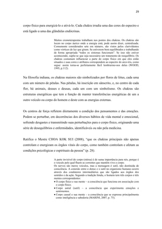 29
corpo físico para energizá-lo e ativá-lo. Cada chakra irradia uma das cores do espectro e
está ligado a uma das glândulas endócrinas.
Muitos cromoterapeutas trabalham nos pontos dos chakras. Os chakras são
locais no corpo áurico onde a energia está, pode assim dizer, centralizada.
Comumente considerados sete em número, são vistos pelos clarividentes
como vórtices de luz que giram. Se estiverem bem equilibrados e trabalhando
de forma apropriada “todos os sistemas funcionam”. Se isso não estiver
acontecendo, supõe-se que seja necessário um tratamento de reequilíbrio. Os
chakras costumam influenciar a parte do corpo físico em que eles estão
situados e suas cores e atributos correspondem ao espectro do arco-íris, como
segue: assim torna-se perfeitamente fácil lembrarmo-nos deles (WOOD,
1995, p.112).
Na filosofia indiana, os chakras maiores são simbolizados por flores de lótus, cada uma
com um número de pétalas. Nas pétalas, há inscrição em sânscrito, e, no centro de cada
flor, há animais, deuses e deusas, cada um com um simbolismo. Os chakras são
estruturas energéticas que tem a função de manter transferências energéticas de um a
outro veículo ou corpo do homem e deste com as energias externas.
Os centros de força refletem diretamente a condição dos pensamentos e das emoções.
Podem se perturbar, em decorrências dos diversos hábitos de vida mental e emocional,
sofrendo desgastes e transmitindo suas perturbações para o corpo físico, originando uma
série de desequilíbrios e enfermidades, identificáveis ou não pela medicina.
Ratifica o Mestre CHOA KOK SUI (2008), “que os chakras principais não apenas
controlam e energizam os órgãos vitais do corpo, como também controlam e afetam as
condições psicológicas e espirituais da pessoa” (p. 28).
A parte invisível do corpo (etérea) é de suma importância para nós, porque é
o veículo pelo qual fluem as correntes que mantêm vivo o corpo.
Os nervos são meros veículos, mas a mensagem é sutil, não destituída de
consciência. A conexão entre o denso e o sutil no organismo humano ocorre
através dos condutores intermediários que são ligados aos órgãos dos
sentidos e da ação. Segundo a tradição hindu, o homem tem três corpos e três
mentes correspondentes:
O corpo físico e sua mente – a consciência que funciona em associação com
o corpo físico.
Corpo astral (sutil) – a consciência que experimenta emoções e
sentimentos.
Corpo causal e sua mente – a consciência que se expressa principalmente
como inteligência e sabedoria (MARINI, 2007, p. 75).
 
