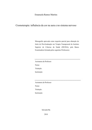 Emanuela Ramos Martins
Cromoterapia: influência da cor na aura e no sistema nervoso
Monografia aprovada como requisito parcial para obtenção do
título de Pós-Graduação em Terapia Transpessoal do Instituto
Superior de Ciências da Saúde (INCISA), pela Banca
Examinadora formada pelos seguintes Professores:
Assinatura do Professor
Nome:
Titulação:
Instituição:
Assinatura do Professor
Nome:
Titulação:
Instituição:
Salvador/Ba
2010
 